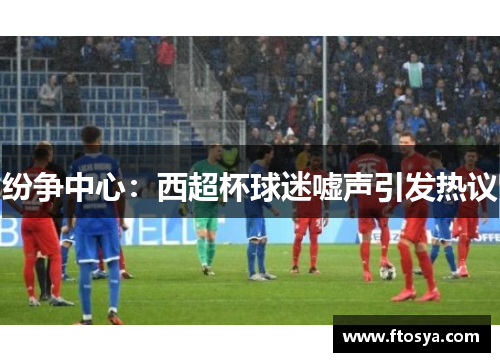 纷争中心：西超杯球迷嘘声引发热议